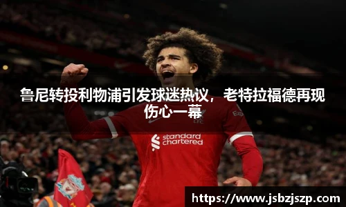 鲁尼转投利物浦引发球迷热议，老特拉福德再现伤心一幕