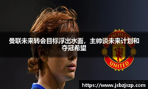 曼联未来转会目标浮出水面，主帅谈未来计划和夺冠希望
