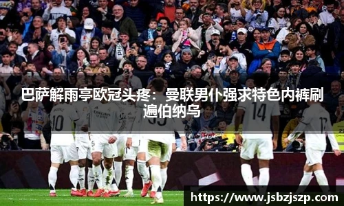 巴萨解雨亭欧冠头疼：曼联男仆强求特色内裤刷遍伯纳乌