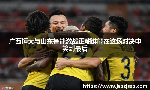广西恒大与山东鲁能激战正酣谁能在这场对决中笑到最后