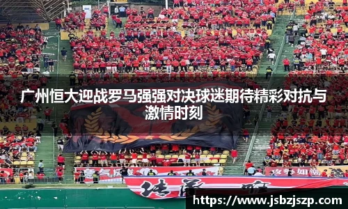 广州恒大迎战罗马强强对决球迷期待精彩对抗与激情时刻